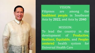VISION:
Filipinos are among the
healthiest people in Southeast
Asia by 2022, and Asia by 2040
MISSION:
To lead the country in the
development of Productive,
Resilient, Equitable, and People-
centered health system for
Universal Health Care
 