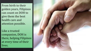 From birth to their
golden years, Filipinos
can count on DOH to
give them the best
health care and
attention possible.
Like a trusted
companion, DOH is
there, helping Filipinos
at every time of their
lives.
 