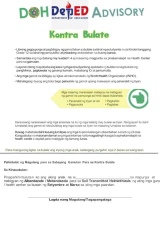 • Libreng pagpupurga atpagbibigay nggamotlabansabulate salahat ngestudyante mulaKinderhanggang
Grade 12 sa lahat ng pampubliko at pribadong eskwelahan sa buong bansa.
• Samantala angmgabatangmaynaedad1-4aymaaaring magpunta sa pinakamalapit na Health Center
para sa gamutan.
• Layunin nitong mapababaangkasongmgaestudyanteng apektado ngbulatenanagdudulot ng
panghihina, pagkawala ng ganang kumain, mababang IQ at pamumutla.
• Ang mga gamot na ibibigay ay ligtas at rekomendado ng World Health Organization (WHO).
• Mahalagang busog ang bata bago painumin ng gamot upang maiwasan ang pananakit ng tiyan.
Huwag mabahaladahil kusanglumilipas angmgaitoperokailangan obserbahan saloobng24oras.
Kungpatuloy namararamdamanangmgasintomas naitomagpatingin kaagadsapinakamalapit na
health center o ospital para mabigyan ng tamang lunas.
Para masigurong Iigtas sa bulate ang inyong mga anak, kailangang purgahin siya 2 beses sa isang taon.
Pahintulot ng Magulang para sa Sabayang Gamutan Para sa Kontra Bulate
Sa Kinauukulan:
Pinapahihintulutan ko ang aking anak na si na mapurga at
mabigyan ng Albendazole / Mebendazole para sa Soil Transmitted Helminthiasis ng ating mga guro
/ health worker sa buwan ng Setyembre at Marso sa ating mga paaralan.
Lagda nang Magulang/Tagapangalaga
 