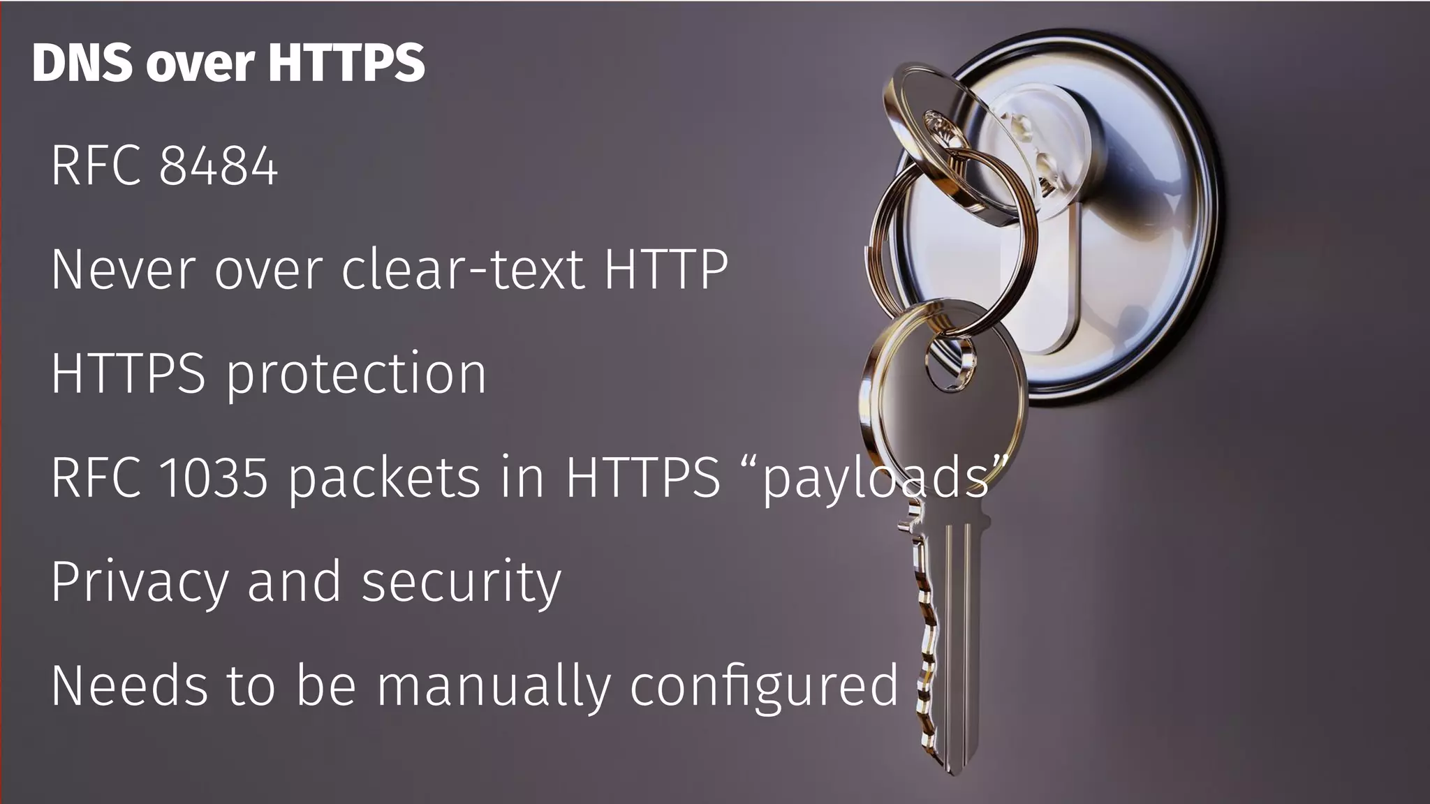 DNS over HTTPS
RFC 8484
Never over clear-text HTTP
HTTPS protection
RFC 1035 packets in HTTPS “payloads”
Privacy and security
Needs to be manually configured
 