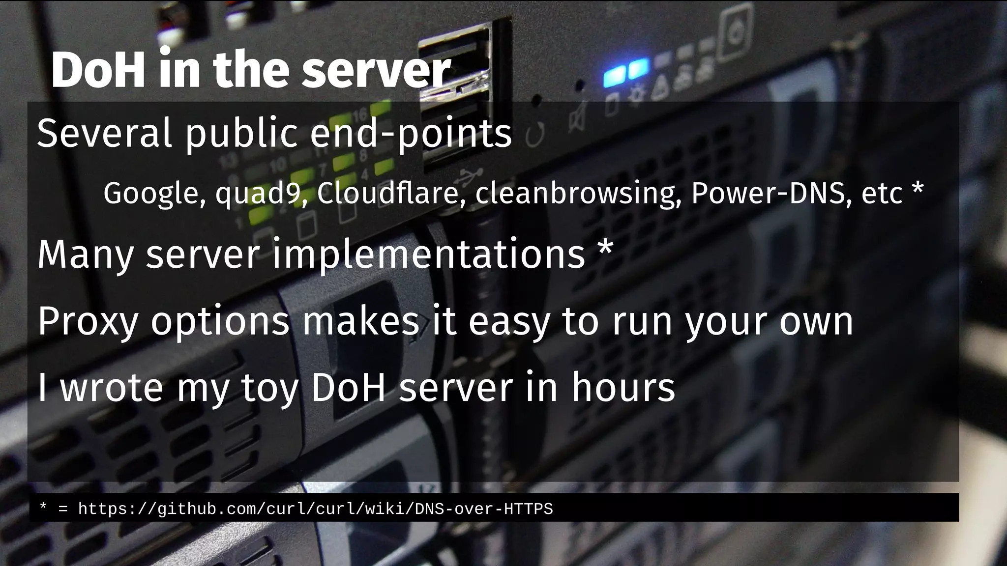 DoH in the server
Several public end-points
Google, quad9, Cloudflare, cleanbrowsing, Power-DNS, etc *
Many server implementations *
Proxy options makes it easy to run your own
I wrote my toy DoH server in hours
* = https://github.com/curl/curl/wiki/DNS-over-HTTPS
 