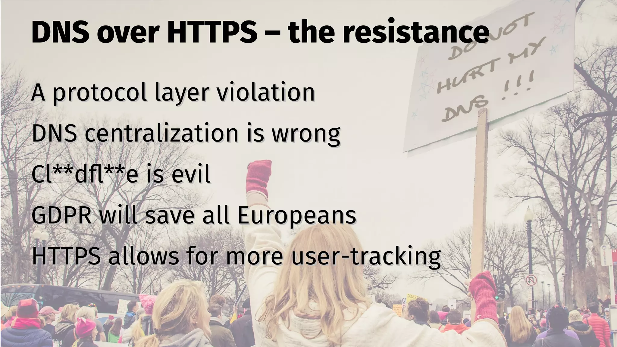 DNS over HTTPS – the resistance
A protocol layer violationA protocol layer violation
DNS centralization is wrongDNS centralization is wrong
Cl**dfl**e is evilCl**dfl**e is evil
GDPR will save all EuropeansGDPR will save all Europeans
HTTPS allows for more user-trackingHTTPS allows for more user-tracking
 