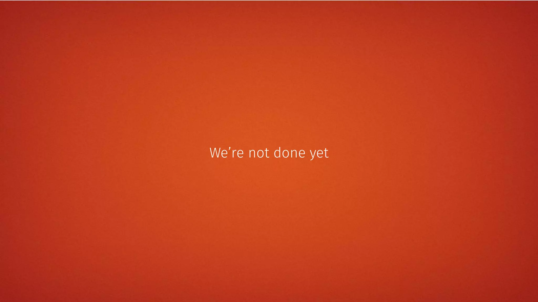 We’re not done yet
 