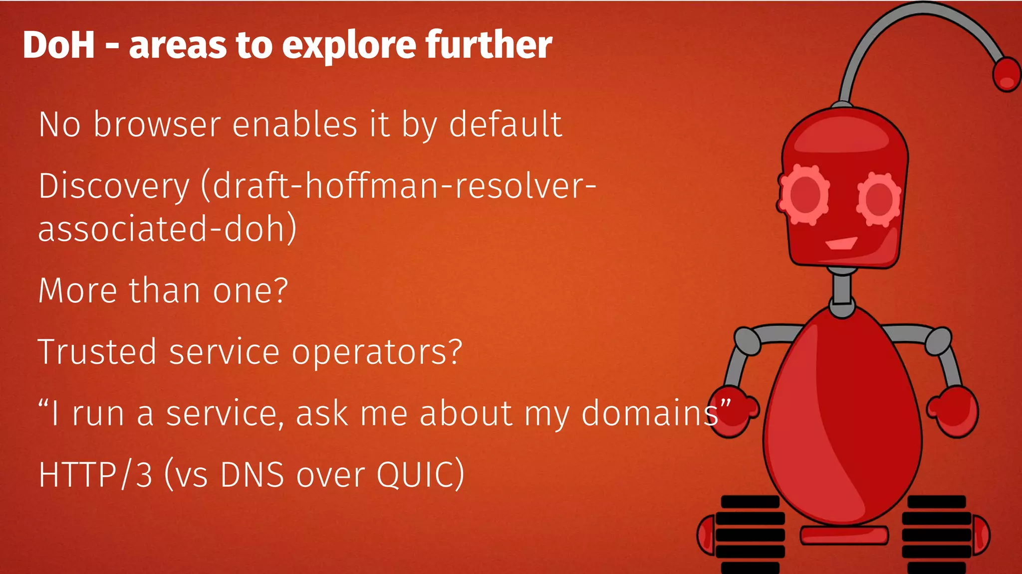 DoH - areas to explore further
No browser enables it by default
Discovery (draft-hoffman-resolver-
associated-doh)
More than one?
Trusted service operators?
“I run a service, ask me about my domains”
HTTP/3 (vs DNS over QUIC)
 