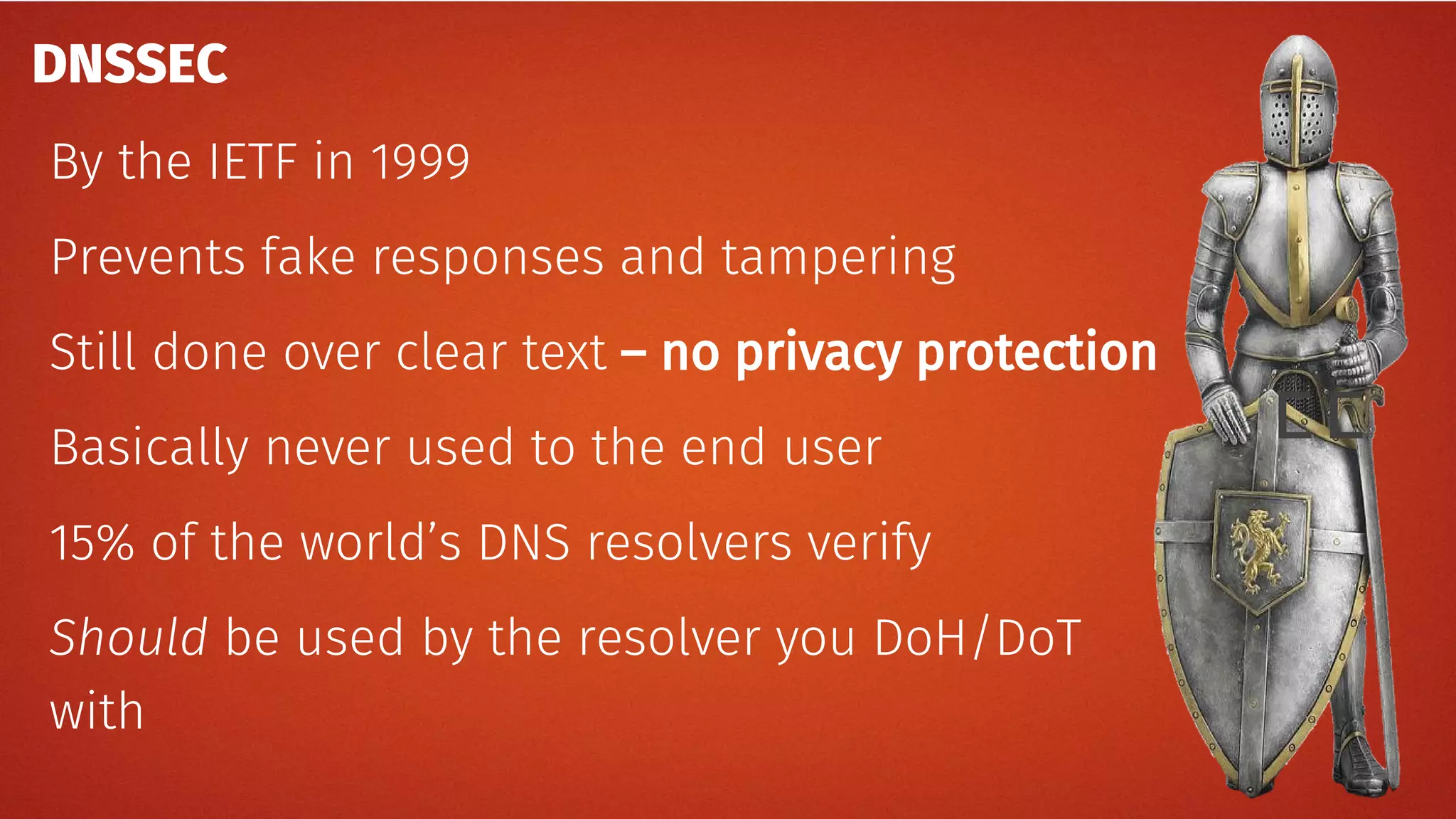 ﾧﾧ
DNSSEC
By the IETF in 1999
Prevents fake responses and tampering
Still done over clear text – no privacy protection
Basically never used to the end user
15% of the world’s DNS resolvers verify
Should be used by the resolver you DoH/DoT
with
 