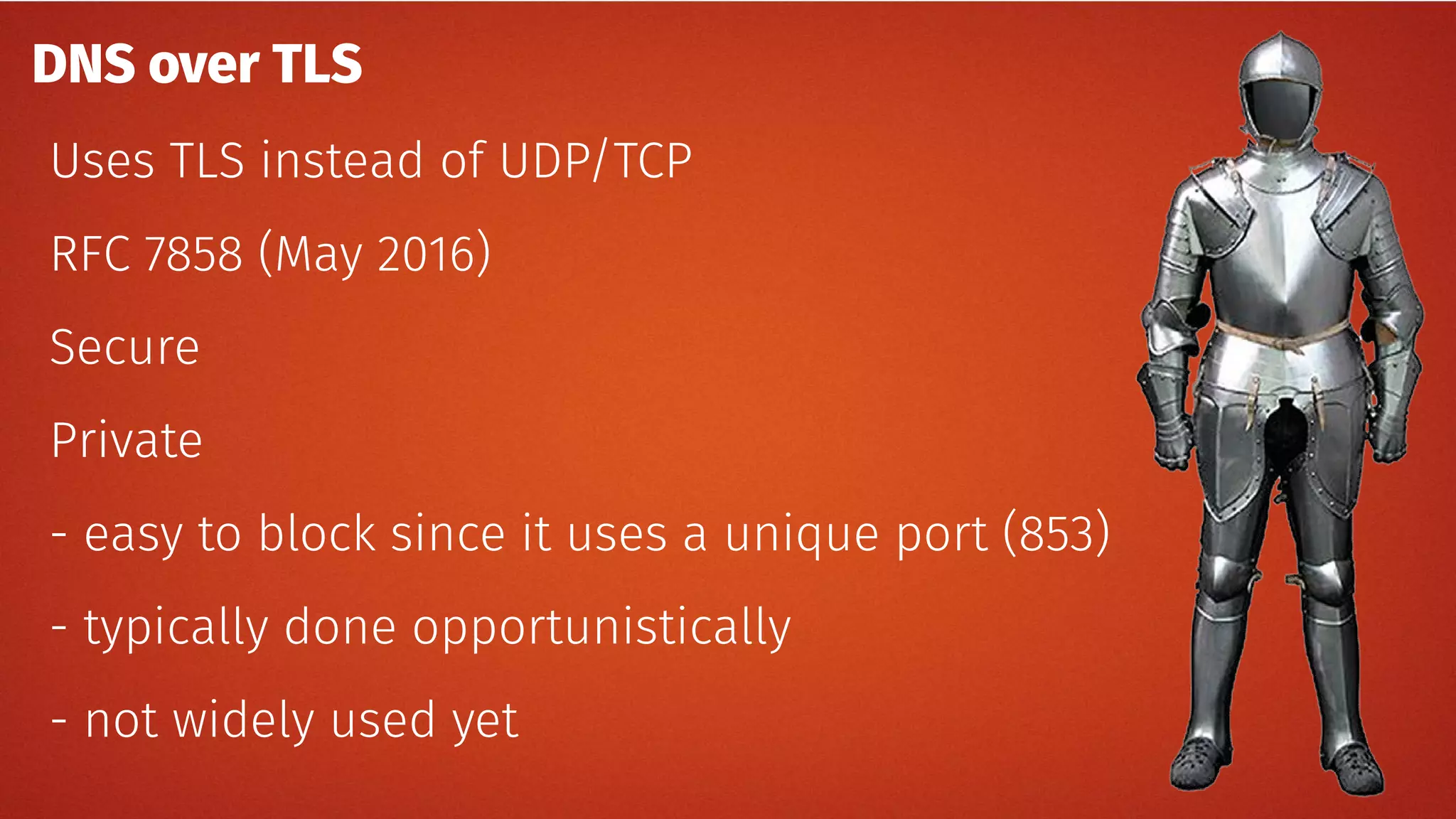 DNS over TLS
Uses TLS instead of UDP/TCP
RFC 7858 (May 2016)
Secure
Private
- easy to block since it uses a unique port (853)
- typically done opportunistically
- not widely used yet
 