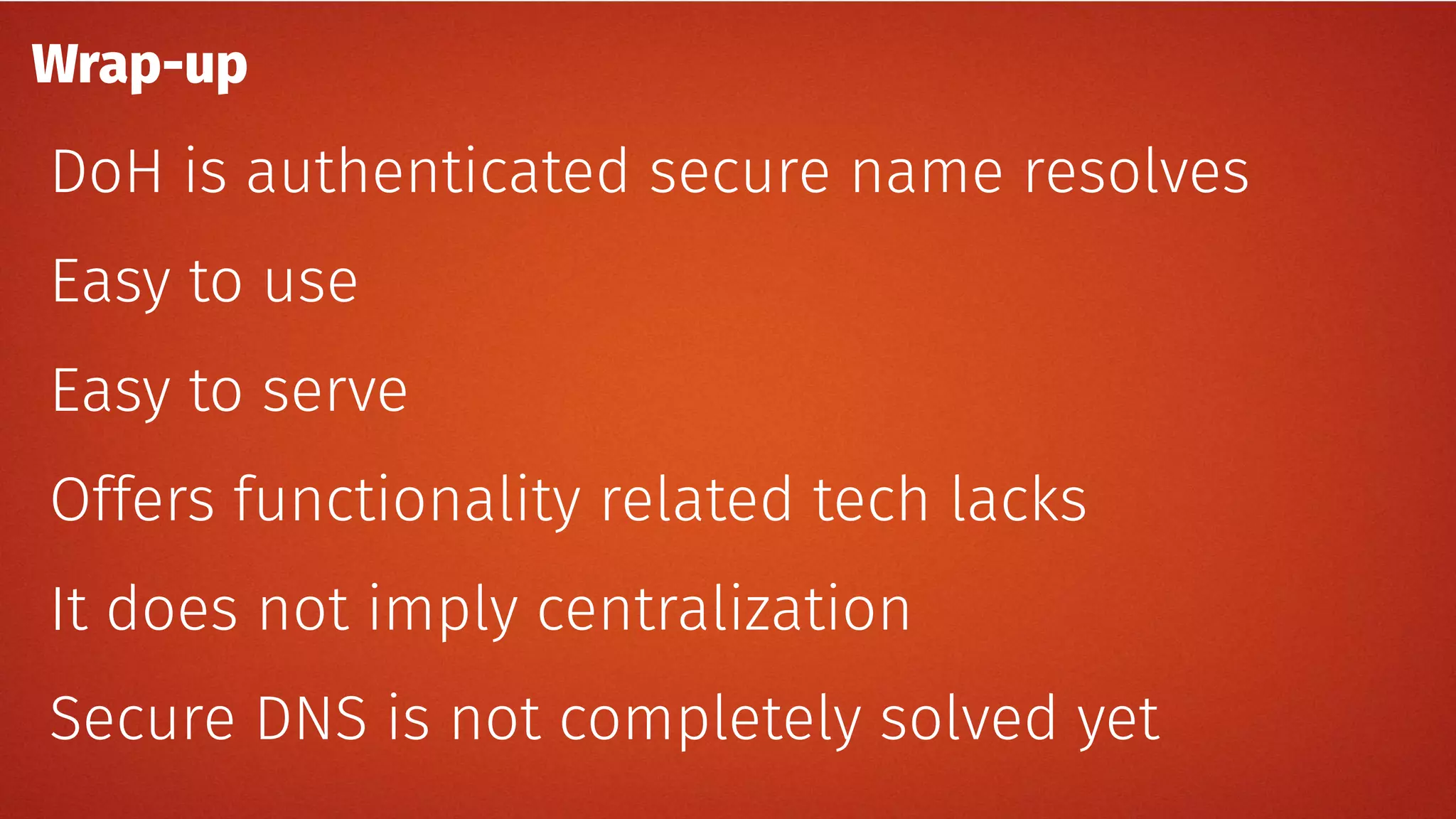 Wrap-up
DoH is authenticated secure name resolves
Easy to use
Easy to serve
Offers functionality related tech lacks
It does not imply centralization
Secure DNS is not completely solved yet
 