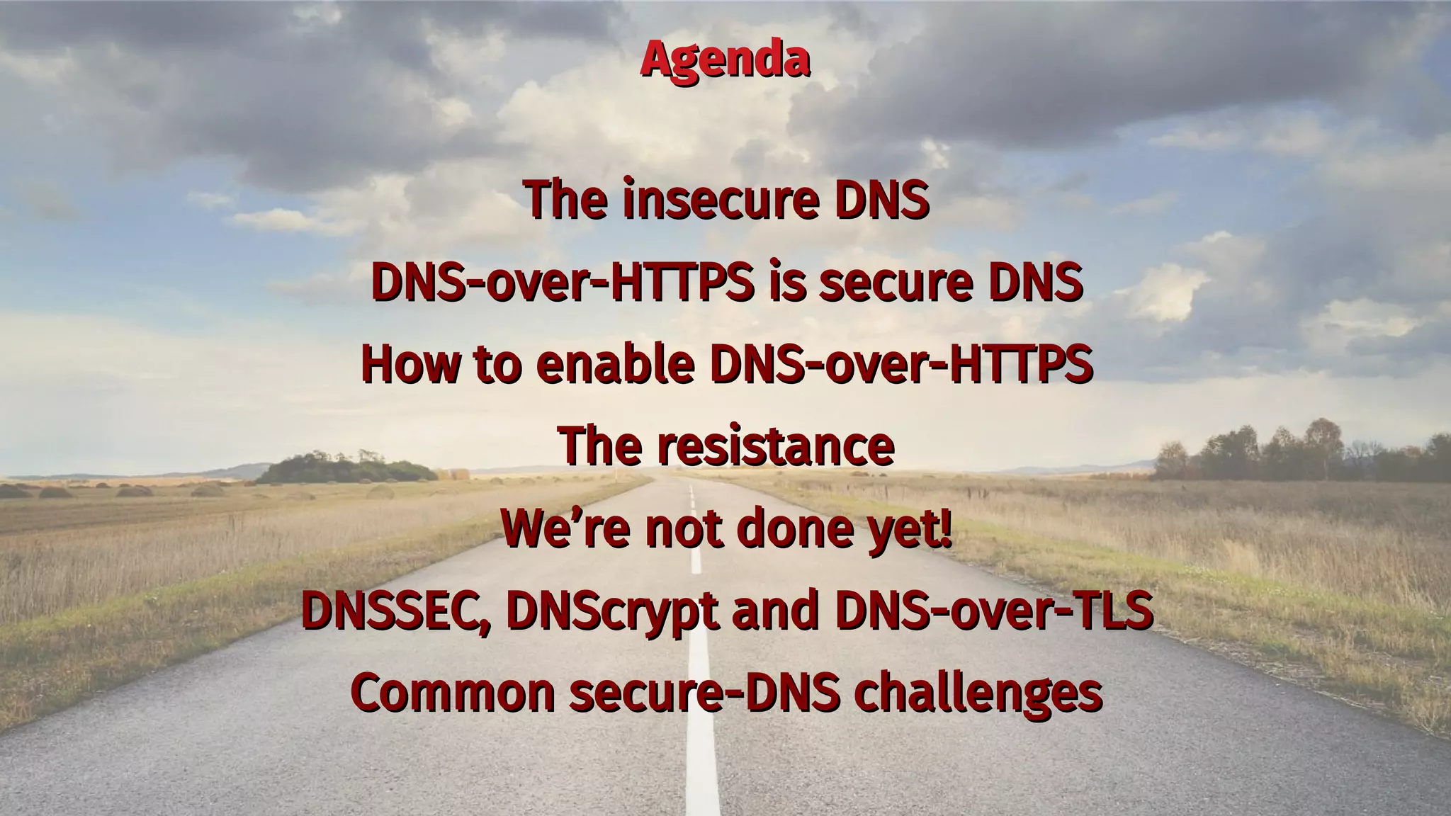 AgendaAgenda
The insecure DNSThe insecure DNS
DNS-over-HTTPS is secure DNSDNS-over-HTTPS is secure DNS
How to enable DNS-over-HTTPSHow to enable DNS-over-HTTPS
The resistanceThe resistance
We’re not done yet!We’re not done yet!
DNSSEC, DNScrypt and DNS-over-TLSDNSSEC, DNScrypt and DNS-over-TLS
Common secure-DNS challengesCommon secure-DNS challenges
 