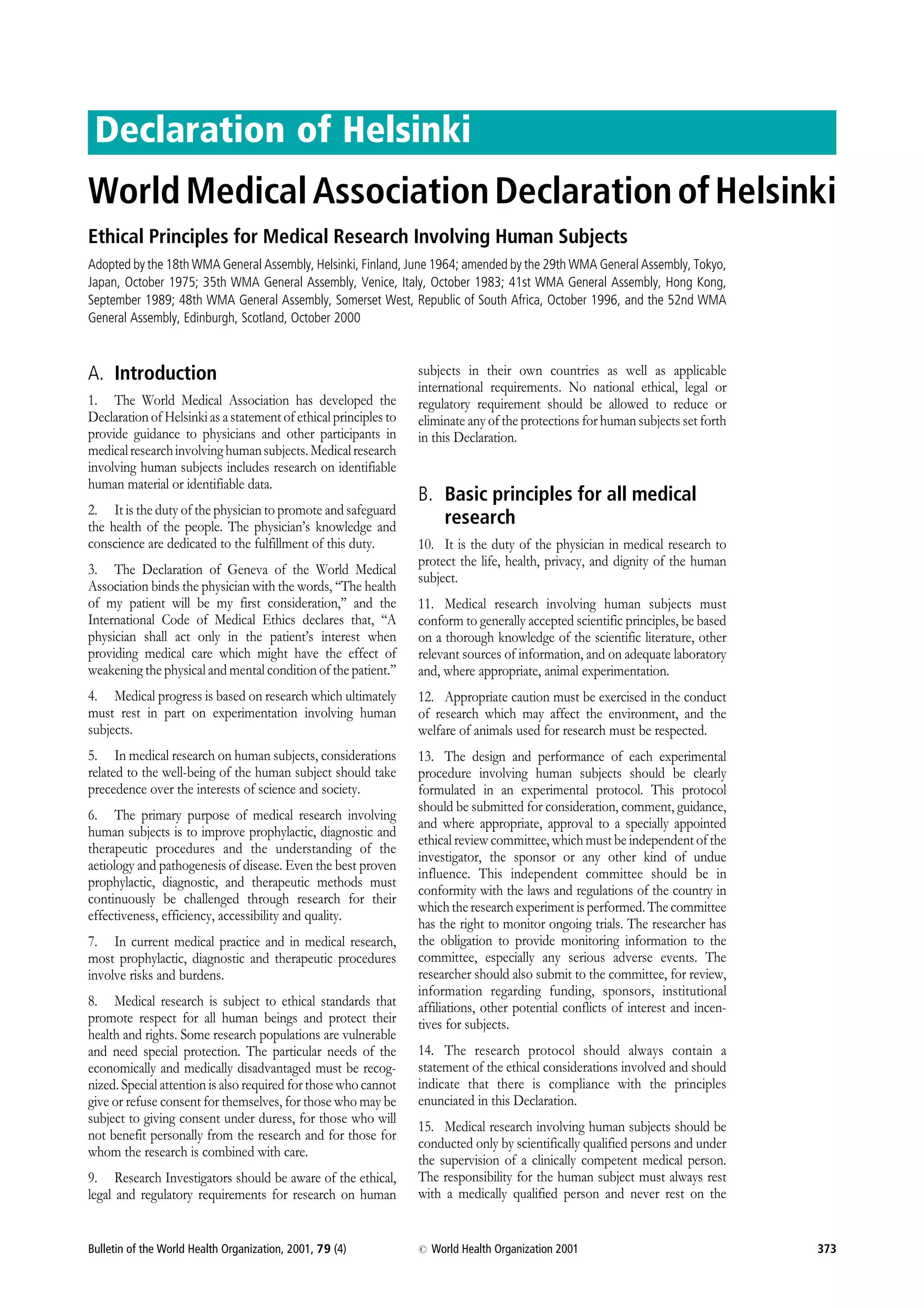 Declaration of Helsinki
World Medical Association Declaration of Helsinki
Ethical Principles for Medical Research Involving Human Subjects
Adopted by the 18th WMA General Assembly, Helsinki, Finland, June 1964; amended by the 29th WMA General Assembly, Tokyo,
Japan, October 1975; 35th WMA General Assembly, Venice, Italy, October 1983; 41st WMA General Assembly, Hong Kong,
September 1989; 48th WMA General Assembly, Somerset West, Republic of South Africa, October 1996, and the 52nd WMA
General Assembly, Edinburgh, Scotland, October 2000
A. Introduction subjects in their own countries as well as applicable
international requirements. No national ethical, legal or
1. The World Medical Association has developed the regulatory requirement should be allowed to reduce or
Declaration of Helsinki as a statement of ethical principles to eliminate any of the protections for human subjects set forth
provide guidance to physicians and other participants in in this Declaration.
medical research involving human subjects. Medical research
involving human subjects includes research on identifiable
human material or identifiable data.
B. Basic principles for all medical
2. It is the duty of the physician to promote and safeguard
the health of the people. The physician’s knowledge and research
conscience are dedicated to the fulfillment of this duty. 10. It is the duty of the physician in medical research to
protect the life, health, privacy, and dignity of the human
3. The Declaration of Geneva of the World Medical
subject.
Association binds the physician with the words, ‘‘The health
of my patient will be my first consideration,’’ and the 11. Medical research involving human subjects must
International Code of Medical Ethics declares that, ‘‘A conform to generally accepted scientific principles, be based
physician shall act only in the patient’s interest when on a thorough knowledge of the scientific literature, other
providing medical care which might have the effect of relevant sources of information, and on adequate laboratory
weakening the physical and mental condition of the patient.’’ and, where appropriate, animal experimentation.
4. Medical progress is based on research which ultimately 12. Appropriate caution must be exercised in the conduct
must rest in part on experimentation involving human of research which may affect the environment, and the
subjects. welfare of animals used for research must be respected.
5. In medical research on human subjects, considerations 13. The design and performance of each experimental
related to the well-being of the human subject should take procedure involving human subjects should be clearly
precedence over the interests of science and society. formulated in an experimental protocol. This protocol
should be submitted for consideration, comment, guidance,
6. The primary purpose of medical research involving
and where appropriate, approval to a specially appointed
human subjects is to improve prophylactic, diagnostic and
ethical review committee, which must be independent of the
therapeutic procedures and the understanding of the
investigator, the sponsor or any other kind of undue
aetiology and pathogenesis of disease. Even the best proven
influence. This independent committee should be in
prophylactic, diagnostic, and therapeutic methods must
conformity with the laws and regulations of the country in
continuously be challenged through research for their
which the research experiment is performed. The committee
effectiveness, efficiency, accessibility and quality.
has the right to monitor ongoing trials. The researcher has
7. In current medical practice and in medical research, the obligation to provide monitoring information to the
most prophylactic, diagnostic and therapeutic procedures committee, especially any serious adverse events. The
involve risks and burdens. researcher should also submit to the committee, for review,
information regarding funding, sponsors, institutional
8. Medical research is subject to ethical standards that affiliations, other potential conflicts of interest and incen-
promote respect for all human beings and protect their tives for subjects.
health and rights. Some research populations are vulnerable
and need special protection. The particular needs of the 14. The research protocol should always contain a
economically and medically disadvantaged must be recog- statement of the ethical considerations involved and should
nized. Special attention is also required for those who cannot indicate that there is compliance with the principles
give or refuse consent for themselves, for those who may be enunciated in this Declaration.
subject to giving consent under duress, for those who will
15. Medical research involving human subjects should be
not benefit personally from the research and for those for
conducted only by scientifically qualified persons and under
whom the research is combined with care.
the supervision of a clinically competent medical person.
9. Research Investigators should be aware of the ethical, The responsibility for the human subject must always rest
legal and regulatory requirements for research on human with a medically qualified person and never rest on the
Bulletin of the World Health Organization, 2001, 79 (4) # World Health Organization 2001 373