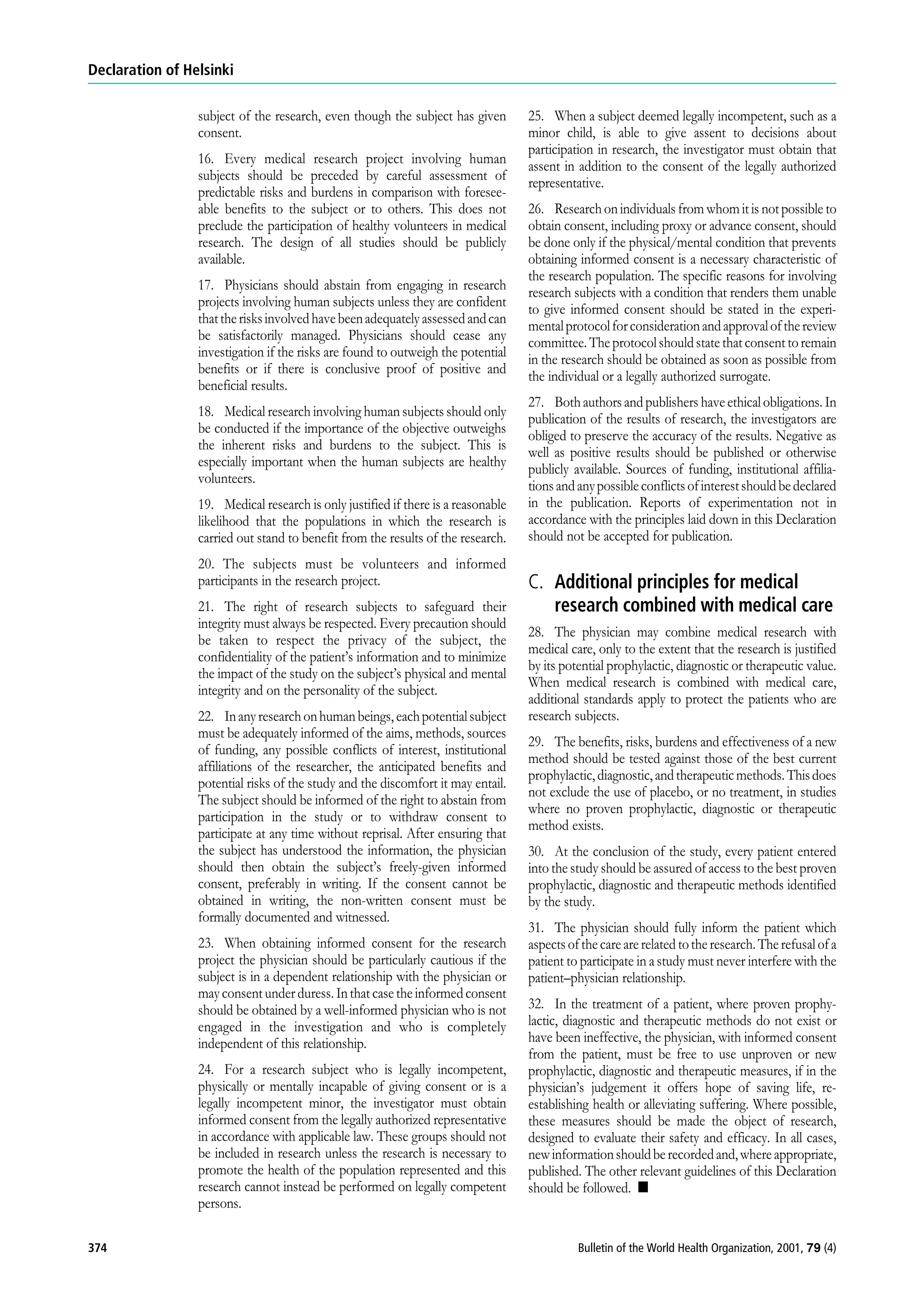 Declaration of Helsinki
subject of the research, even though the subject has given 25. When a subject deemed legally incompetent, such as a
consent. minor child, is able to give assent to decisions about
participation in research, the investigator must obtain that
16. Every medical research project involving human assent in addition to the consent of the legally authorized
subjects should be preceded by careful assessment of representative.
predictable risks and burdens in comparison with foresee-
able benefits to the subject or to others. This does not 26. Research on individuals from whom it is not possible to
preclude the participation of healthy volunteers in medical obtain consent, including proxy or advance consent, should
research. The design of all studies should be publicly be done only if the physical/mental condition that prevents
available. obtaining informed consent is a necessary characteristic of
the research population. The specific reasons for involving
17. Physicians should abstain from engaging in research research subjects with a condition that renders them unable
projects involving human subjects unless they are confident to give informed consent should be stated in the experi-
that the risks involved have been adequately assessed and can mental protocol for consideration and approval of the review
be satisfactorily managed. Physicians should cease any committee. The protocol should state that consent to remain
investigation if the risks are found to outweigh the potential in the research should be obtained as soon as possible from
benefits or if there is conclusive proof of positive and the individual or a legally authorized surrogate.
beneficial results.
27. Both authors and publishers have ethical obligations. In
18. Medical research involving human subjects should only publication of the results of research, the investigators are
be conducted if the importance of the objective outweighs obliged to preserve the accuracy of the results. Negative as
the inherent risks and burdens to the subject. This is well as positive results should be published or otherwise
especially important when the human subjects are healthy publicly available. Sources of funding, institutional affilia-
volunteers. tions and any possible conflicts of interest should be declared
19. Medical research is only justified if there is a reasonable in the publication. Reports of experimentation not in
likelihood that the populations in which the research is accordance with the principles laid down in this Declaration
carried out stand to benefit from the results of the research. should not be accepted for publication.
20. The subjects must be volunteers and informed
participants in the research project. C. Additional principles for medical
21. The right of research subjects to safeguard their research combined with medical care
integrity must always be respected. Every precaution should
28. The physician may combine medical research with
be taken to respect the privacy of the subject, the
medical care, only to the extent that the research is justified
confidentiality of the patient’s information and to minimize
by its potential prophylactic, diagnostic or therapeutic value.
the impact of the study on the subject’s physical and mental
When medical research is combined with medical care,
integrity and on the personality of the subject.
additional standards apply to protect the patients who are
22. In any research on human beings, each potential subject research subjects.
must be adequately informed of the aims, methods, sources
29. The benefits, risks, burdens and effectiveness of a new
of funding, any possible conflicts of interest, institutional
method should be tested against those of the best current
affiliations of the researcher, the anticipated benefits and
prophylactic, diagnostic, and therapeutic methods. This does
potential risks of the study and the discomfort it may entail.
not exclude the use of placebo, or no treatment, in studies
The subject should be informed of the right to abstain from
where no proven prophylactic, diagnostic or therapeutic
participation in the study or to withdraw consent to
method exists.
participate at any time without reprisal. After ensuring that
the subject has understood the information, the physician 30. At the conclusion of the study, every patient entered
should then obtain the subject’s freely-given informed into the study should be assured of access to the best proven
consent, preferably in writing. If the consent cannot be prophylactic, diagnostic and therapeutic methods identified
obtained in writing, the non-written consent must be by the study.
formally documented and witnessed.
31. The physician should fully inform the patient which
23. When obtaining informed consent for the research aspects of the care are related to the research. The refusal of a
project the physician should be particularly cautious if the patient to participate in a study must never interfere with the
subject is in a dependent relationship with the physician or patient–physician relationship.
may consent under duress. In that case the informed consent
should be obtained by a well-informed physician who is not 32. In the treatment of a patient, where proven prophy-
engaged in the investigation and who is completely lactic, diagnostic and therapeutic methods do not exist or
independent of this relationship. have been ineffective, the physician, with informed consent
from the patient, must be free to use unproven or new
24. For a research subject who is legally incompetent, prophylactic, diagnostic and therapeutic measures, if in the
physically or mentally incapable of giving consent or is a physician’s judgement it offers hope of saving life, re-
legally incompetent minor, the investigator must obtain establishing health or alleviating suffering. Where possible,
informed consent from the legally authorized representative these measures should be made the object of research,
in accordance with applicable law. These groups should not designed to evaluate their safety and efficacy. In all cases,
be included in research unless the research is necessary to new information should be recorded and, where appropriate,
promote the health of the population represented and this published. The other relevant guidelines of this Declaration
research cannot instead be performed on legally competent should be followed. n
persons.
374 Bulletin of the World Health Organization, 2001, 79 (4)