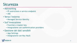 #DOH19 21
Sicurezza
• Networking
• IP restrictions e service endpoint
• ASE
• Verso l’esterno
• Managed Service Identity
• Sull’invocazione
• Function e master key
• Integrazione con authentication providers
• Gestione dei dati sensibili
• App Settings
• Integrazione con Key Vault
 