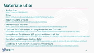 #DOH19 23
Materiale utile
• Session video
https://youtu.be/0ZK1SQ6zkiU
• Demo
https://github.com/OmegaMadLab/StartingWithPoshAzureFunctions
• Documentazione ufficiale
https://docs.microsoft.com/en-us/azure/azure-functions/
• Interazione con Azure AD
https://github.com/eamonoreilly/ManageAzureActiveDirectoryWithPowerShellFunction
• Creazione SendGrid account ed integrazione in Azure Functions
http://www.omegamadlab.com/2019/10/21/using-sendgrid-binding-from-powershell-in-azure-functions/
• Invocazione Az Function con AAD authentication da Logic App
http://www.omegamadlab.com/2019/10/26/calling-an-azure-function-with-azure-ad-authentication-from-a-logic-app/
• Esempio di scalabilità con dedicated plan
https://artisticcheese.wordpress.com/2019/08/20/automation-at-scale-in-azure-with-powershell-azure-functions/
• Scalabilità  PSWorkerInProcConcurrencyUpperBound
https://docs.microsoft.com/en-us/azure/azure-functions/functions-reference-powershell#concurrency
 