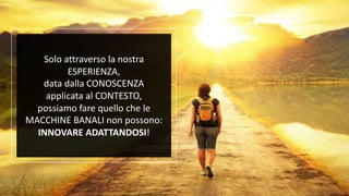 Solo attraverso la nostra
ESPERIENZA,
data dalla CONOSCENZA
applicata al CONTESTO,
possiamo fare quello che le
MACCHINE BANALI non possono:
INNOVARE ADATTANDOSI!
 