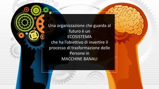 Una organizzazione che guarda al
futuro è un
ECOSISTEMA
che ha l’obiettivo di invertire il
processo di trasformazione delle
Persone in
MACCHINE BANALI
 