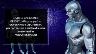 DevOps è una GRANDE
OPPORTUNITA’, che però va
GOVERNATA e DISCIPLINITA,
per non correre il rischio di essere
trasformati in
MACCHINE BANALI
 