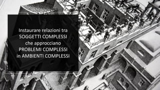 Instaurare relazioni tra
SOGGETTI COMPLESSI
che approcciano
PROBLEMI COMPLESSI
in AMBIENTI COMPLESSI
 