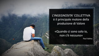 L’INGEGNOSITA’ COLLETTIVA
è il principale motore della
produzione di Valore
«Quando ci sono solo io,
non c’è nessuno»
Paul Valéry
 
