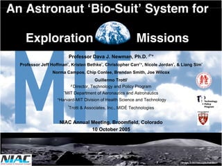 An Astronaut ‘Bio-Suit’ System for 
Exploration Missions 
Professor Dava J. Newman, Ph.D. ∂*+ 
Professor Jeff Hoffman*, Kristen Bethke*, Christopher Carr*+, Nicole Jordan*, & Liang Sim* 
Norma Campos, Chip Conlee, Brendan Smith, Joe Wilcox 
Guillermo Trotti! 
∂ Director, Technology and Policy Program 
*MIT Department of Aeronautics and Astronautics 
+Harvard-MIT Division of Health Science and Technology 
!Trotti & Associates, Inc., MIDÉ Technologies 
NIAC Annual Meeting, Broomfield, Colorado 
10 October 2005 
Image, © Michael Light, Full Moon 
 