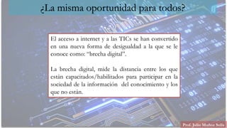 Prof. Julio Muñoz Solís
¿La misma oportunidad para todos?
El acceso a internet y a las TICs se han convertido
en una nueva forma de desigualdad a la que se le
conoce como: “brecha digital”.
La brecha digital, mide la distancia entre los que
están capacitados/habilitados para participar en la
sociedad de la información del conocimiento y los
que no están.
 
