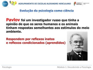 Psicologia Módulo 1: Descobrindo a Psicologia
Pavlov foi um investigador russo que tinha a
opinião de que os seres humanos e os animais
tinham respostas semelhantes aos estímulos do meio
ambiente.
Respondem por reflexos inatos
e reflexos condicionados (aprendidos)
AGRUPAMENTO DE ESCOLAS ALEXANDRE HERCULANO
 