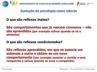 Psicologia Módulo 1: Descobrindo a Psicologia
O que são reflexos inatos?
São comportamentos que já nascem connosco – não
são aprendidos (por exemplo salivar quando se vê o
alimento)
O que são reflexos condicionados?
São reflexos aprendidos, em que se associa um
estímulo a outro e obtém-se um novo
comportamento (por exemplo associar a comida a uma
campainha e salivar quando se ouve a campainha)
AGRUPAMENTO DE ESCOLAS ALEXANDRE HERCULANO
 