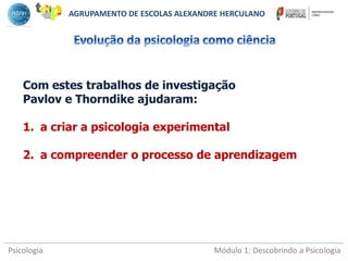Psicologia Módulo 1: Descobrindo a Psicologia
Com estes trabalhos de investigação
Pavlov e Thorndike ajudaram:
1. a criar a psicologia experimental
2. a compreender o processo de aprendizagem
AGRUPAMENTO DE ESCOLAS ALEXANDRE HERCULANO
 