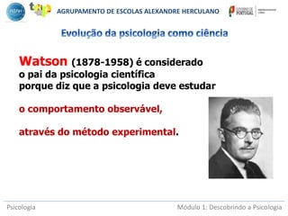 Psicologia Módulo 1: Descobrindo a Psicologia
Watson (1878-1958) é considerado
o pai da psicologia científica
porque diz que a psicologia deve estudar
o comportamento observável,
através do método experimental.
AGRUPAMENTO DE ESCOLAS ALEXANDRE HERCULANO
 