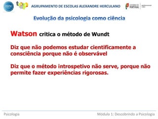 Psicologia Módulo 1: Descobrindo a Psicologia
Watson critica o método de Wundt
Diz que não podemos estudar cientificamente a
consciência porque não é observável
Diz que o método introspetivo não serve, porque não
permite fazer experiências rigorosas.
AGRUPAMENTO DE ESCOLAS ALEXANDRE HERCULANO
 
