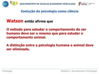 Psicologia Módulo 1: Descobrindo a Psicologia
Watson então afirma que
O método para estudar o comportamento do ser
humano deve ser o mesmo que para estudar o
comportamento animal.
A distinção entre a psicologia humana e animal deve
ser eliminada.
AGRUPAMENTO DE ESCOLAS ALEXANDRE HERCULANO
 