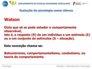Psicologia Módulo 1: Descobrindo a Psicologia
Watson
Dizia que só se pode estudar o comportamento
observável,
isto é, a resposta (R) de um indivíduo a um estímulo (E)
ou a um conjunto de estímulos (S – situação).
Esta conceção chama-se:
Behaviorismo, comportamentalismo, condutismo, ou
teoria do comportamento.
AGRUPAMENTO DE ESCOLAS ALEXANDRE HERCULANO
 