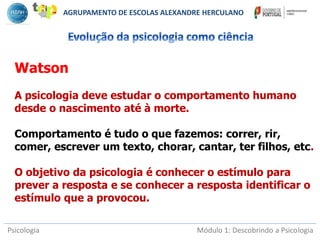 Psicologia Módulo 1: Descobrindo a Psicologia
Watson
A psicologia deve estudar o comportamento humano
desde o nascimento até à morte.
Comportamento é tudo o que fazemos: correr, rir,
comer, escrever um texto, chorar, cantar, ter filhos, etc.
O objetivo da psicologia é conhecer o estímulo para
prever a resposta e se conhecer a resposta identificar o
estímulo que a provocou.
AGRUPAMENTO DE ESCOLAS ALEXANDRE HERCULANO
 