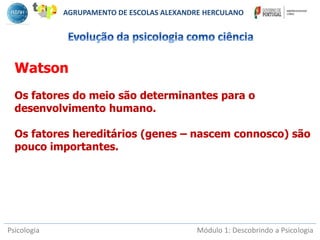Psicologia Módulo 1: Descobrindo a Psicologia
Watson
Os fatores do meio são determinantes para o
desenvolvimento humano.
Os fatores hereditários (genes – nascem connosco) são
pouco importantes.
AGRUPAMENTO DE ESCOLAS ALEXANDRE HERCULANO
 