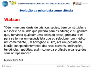 Psicologia Módulo 1: Descobrindo a Psicologia
Watson
“Dêem-me uma dúzia de crianças sadias, bem constituídas e
a espécie de mundo que preciso para as educar, e eu garanto
que, tomando qualquer uma delas ao acaso, prepará-la-ei
para se tornar um especialista que eu selecione: um médico,
um comerciante, um advogado e, sim, até um pedinte ou
ladrão, independentemente dos seus talentos, inclinações,
tendências, aptidões, assim como da profissão e da raça dos
seus antepassados.”
Lembrar filme Nell
AGRUPAMENTO DE ESCOLAS ALEXANDRE HERCULANO
 