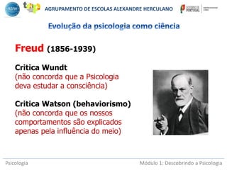 Psicologia Módulo 1: Descobrindo a Psicologia
Freud (1856-1939)
Critica Wundt
(não concorda que a Psicologia
deva estudar a consciência)
Critica Watson (behaviorismo)
(não concorda que os nossos
comportamentos são explicados
apenas pela influência do meio)
AGRUPAMENTO DE ESCOLAS ALEXANDRE HERCULANO
 