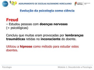Psicologia Módulo 1: Descobrindo a Psicologia
Freud
– Estudou pessoas com doenças nervosas
(= psicológicas)
Concluiu que muitas eram provocadas por lembranças
traumáticas retidas no inconsciente do doente.
Utilizou a hipnose como método para estudar estes
doentes.
AGRUPAMENTO DE ESCOLAS ALEXANDRE HERCULANO
 
