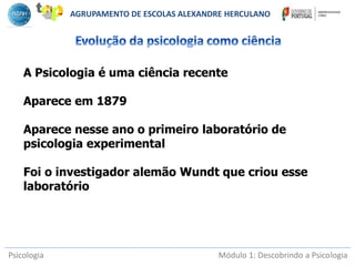Psicologia Módulo 1: Descobrindo a Psicologia
A Psicologia é uma ciência recente
Aparece em 1879
Aparece nesse ano o primeiro laboratório de
psicologia experimental
Foi o investigador alemão Wundt que criou esse
laboratório
AGRUPAMENTO DE ESCOLAS ALEXANDRE HERCULANO
 