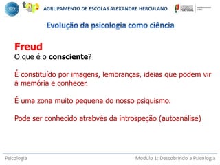 Psicologia Módulo 1: Descobrindo a Psicologia
Freud
O que é o consciente?
É constituído por imagens, lembranças, ideias que podem vir
à memória e conhecer.
É uma zona muito pequena do nosso psiquismo.
Pode ser conhecido atrabvés da introspeção (autoanálise)
AGRUPAMENTO DE ESCOLAS ALEXANDRE HERCULANO
 