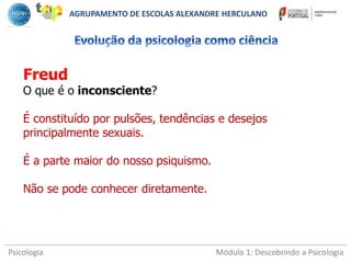 Psicologia Módulo 1: Descobrindo a Psicologia
Freud
O que é o inconsciente?
É constituído por pulsões, tendências e desejos
principalmente sexuais.
É a parte maior do nosso psiquismo.
Não se pode conhecer diretamente.
AGRUPAMENTO DE ESCOLAS ALEXANDRE HERCULANO
 