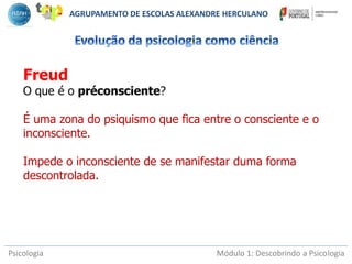 Psicologia Módulo 1: Descobrindo a Psicologia
Freud
O que é o préconsciente?
É uma zona do psiquismo que fica entre o consciente e o
inconsciente.
Impede o inconsciente de se manifestar duma forma
descontrolada.
AGRUPAMENTO DE ESCOLAS ALEXANDRE HERCULANO
 
