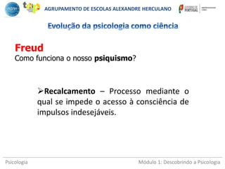 Psicologia Módulo 1: Descobrindo a Psicologia
Freud
Como funciona o nosso psiquismo?
AGRUPAMENTO DE ESCOLAS ALEXANDRE HERCULANO
Recalcamento – Processo mediante o
qual se impede o acesso à consciência de
impulsos indesejáveis.
 
