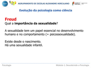 Psicologia Módulo 1: Descobrindo a Psicologia
Freud
Qual a importância da sexualidade?
A sexualidade tem um papel essencial no desenvolvimento
humano e no comportamento (= psicossexualidade).
Existe desde o nascimento.
Há uma sexualidade infantil.
AGRUPAMENTO DE ESCOLAS ALEXANDRE HERCULANO
 