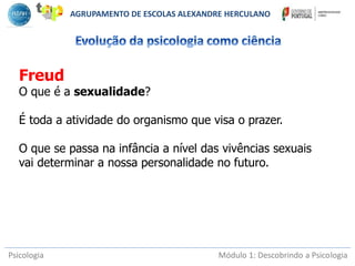 Psicologia Módulo 1: Descobrindo a Psicologia
Freud
O que é a sexualidade?
É toda a atividade do organismo que visa o prazer.
O que se passa na infância a nível das vivências sexuais
vai determinar a nossa personalidade no futuro.
AGRUPAMENTO DE ESCOLAS ALEXANDRE HERCULANO
 