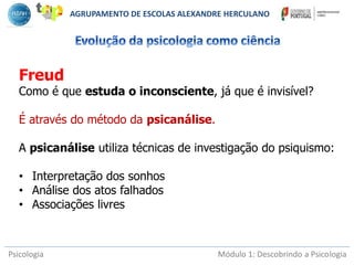 Psicologia Módulo 1: Descobrindo a Psicologia
Freud
Como é que estuda o inconsciente, já que é invisível?
É através do método da psicanálise.
A psicanálise utiliza técnicas de investigação do psiquismo:
• Interpretação dos sonhos
• Análise dos atos falhados
• Associações livres
AGRUPAMENTO DE ESCOLAS ALEXANDRE HERCULANO
 