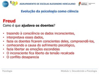 Psicologia Módulo 1: Descobrindo a Psicologia
Freud
Como é que ajudava os doentes?
• trazendo à consciência os dados inconscientes,
• interpretava esses dados,
• fazia os doentes ficarem conscientes deles, compreendê-los,
• conhecendo a causa do sofrimento psicológico,
• fazia libertar as emoções escondidas
• O inconsciente fica liberto da tensão recalcada
• O conflito desaparecia
AGRUPAMENTO DE ESCOLAS ALEXANDRE HERCULANO
 