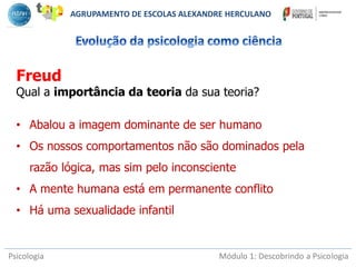 Psicologia Módulo 1: Descobrindo a Psicologia
Freud
Qual a importância da teoria da sua teoria?
• Abalou a imagem dominante de ser humano
• Os nossos comportamentos não são dominados pela
razão lógica, mas sim pelo inconsciente
• A mente humana está em permanente conflito
• Há uma sexualidade infantil
AGRUPAMENTO DE ESCOLAS ALEXANDRE HERCULANO
 