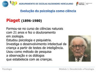 Psicologia Módulo 1: Descobrindo a Psicologia
Piaget (1896-1980)
Formou-se no curso de ciências naturais
com 21 anos e fez o doutoramento
em zoologia.
Estudou psicologia e psiquiatria.
Investiga o desenvolvimento intelectual da
criança a partir de testes de inteligência.
Usou como método de pesquisa
a observação e os diálogos
que estabelecia com as crianças.
AGRUPAMENTO DE ESCOLAS ALEXANDRE HERCULANO
 