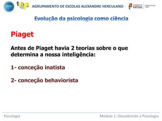 Psicologia Módulo 1: Descobrindo a Psicologia
Piaget
Antes de Piaget havia 2 teorias sobre o que
determina a nossa inteligência:
1- conceção inatista
2- conceção behaviorista
AGRUPAMENTO DE ESCOLAS ALEXANDRE HERCULANO
 