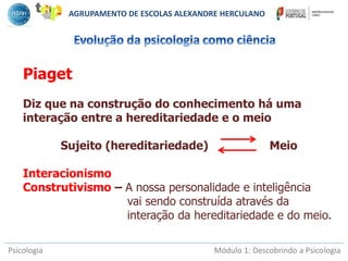 Psicologia Módulo 1: Descobrindo a Psicologia
Piaget
Diz que na construção do conhecimento há uma
interação entre a hereditariedade e o meio
Sujeito (hereditariedade) Meio
Interacionismo
Construtivismo – A nossa personalidade e inteligência
vai sendo construída através da
interação da hereditariedade e do meio.
AGRUPAMENTO DE ESCOLAS ALEXANDRE HERCULANO
 