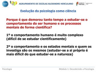 Psicologia Módulo 1: Descobrindo a Psicologia
Porque é que demorou tanto tempo a estudar-se o
comportamento do ser humano e os processos
mentais de forma científica?
1º o comportamento humano é muito complexo
(difícil de se estudar cientificamente)
2º o comportamento e os estados mentais e quem os
investiga são os mesmos (estudar-se a si próprio é
mais difícil do que estudar-se a natureza)
AGRUPAMENTO DE ESCOLAS ALEXANDRE HERCULANO
 