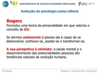 Psicologia Módulo 1: Descobrindo a Psicologia
Rogers
Formulou uma teoria da personalidade em que valoriza o
conceito de EU:
Se dermos autonomia à pessoa ela é capaz de se
desenvolver, conhecer-se, aceitar-se e transformar-se.
A sua perspetiva é otimista: a saúde mental e o
desenvolvimento das potencialidades pessoais são
tendências naturais da evolução humana.
AGRUPAMENTO DE ESCOLAS ALEXANDRE HERCULANO
 